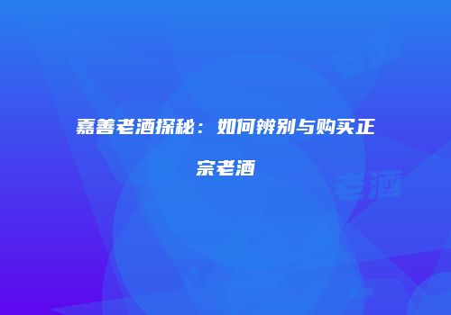 嘉善老酒探秘：如何辨别与购买正宗老酒