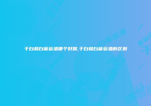 干白和白葡萄酒哪个好喝,干白和白葡萄酒的区别