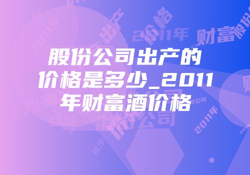 股份公司出产的价格是多少_2011年财富酒价格