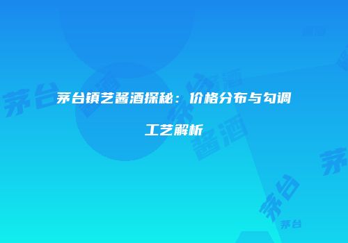 茅台镇艺酱酒探秘：价格分布与勾调工艺解析