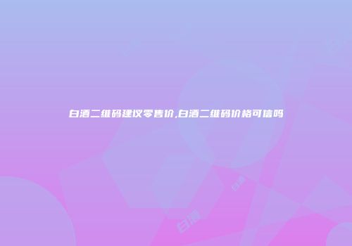 白酒二维码建议零售价,白酒二维码价格可信吗