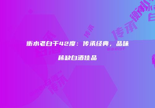 衡水老白干42度：传承经典，品味稀缺白酒佳品