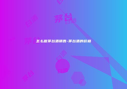怎么做茅台酒销售-茅台酒的价格