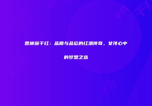 香榭丽干红：品质与品位的红酒传奇，女孩心中的梦想之选