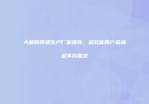 大桶装啤酒生产厂家推荐：多款优质产品满足不同需求