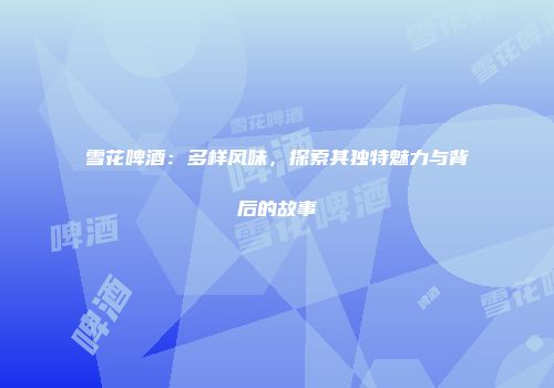 雪花啤酒：多样风味，探索其独特魅力与背后的故事