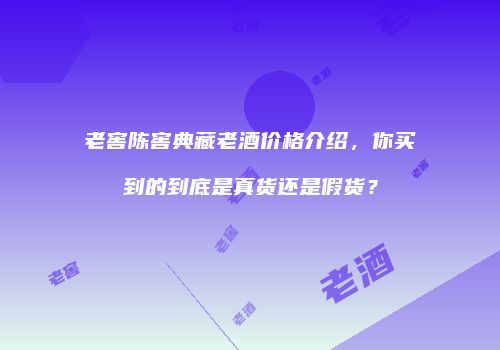 老窖陈窖典藏老酒价格介绍，你买到的到底是真货还是假货？