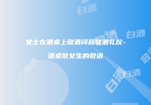 女士在酒桌上敬酒词和敬酒礼仪-酒桌敬女生的敬语