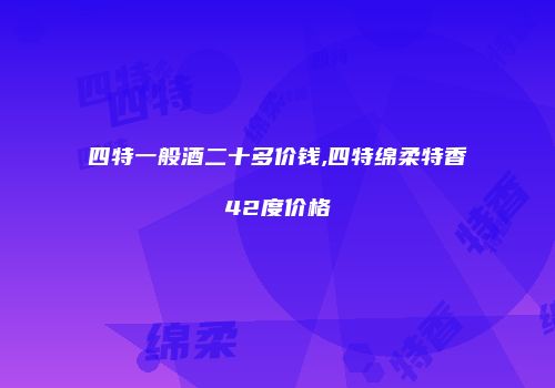 四特一般酒二十多价钱,四特绵柔特香42度价格
