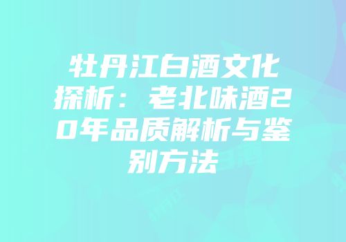 牡丹江白酒文化探析：老北味酒20年品质解析与鉴别方法