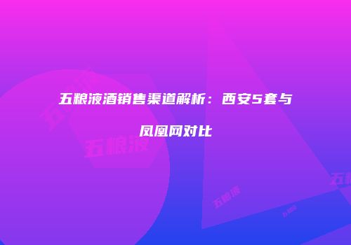 五粮液酒销售渠道解析：西安5套与凤凰网对比
