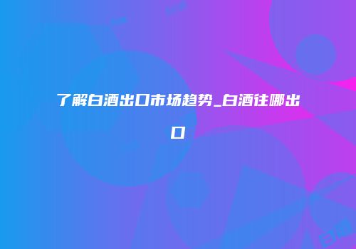 了解白酒出口市场趋势_白酒往哪出口