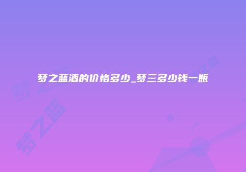 梦之蓝酒的价格多少_梦三多少钱一瓶