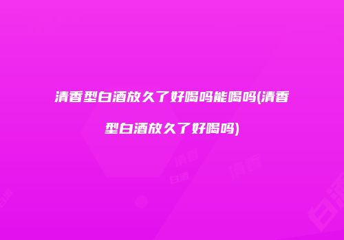 清香型白酒放久了好喝吗能喝吗(清香型白酒放久了好喝吗)