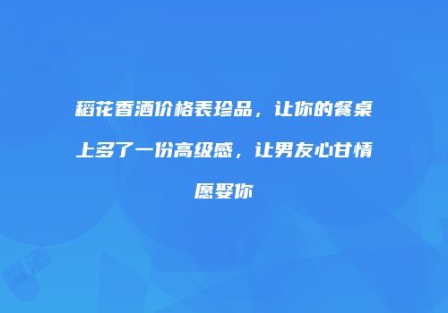 稻花香酒价格表珍品，让你的餐桌上多了一份高级感，让男友心甘情愿娶你