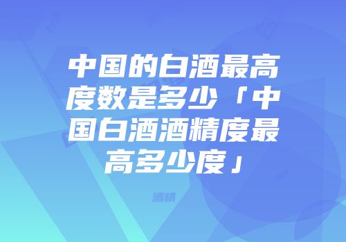 中国的白酒最高度数是多少「中国白酒酒精度最高多少度」