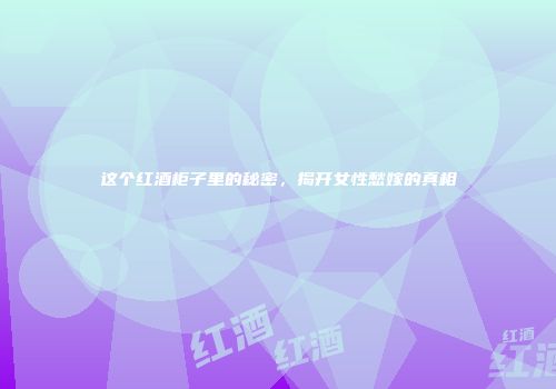 这个红酒柜子里的秘密，揭开女性愁嫁的真相
