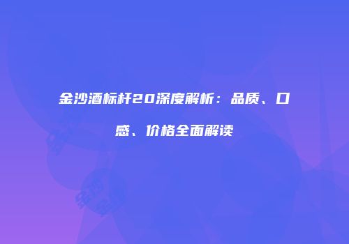 金沙酒标杆20深度解析：品质、口感、价格全面解读