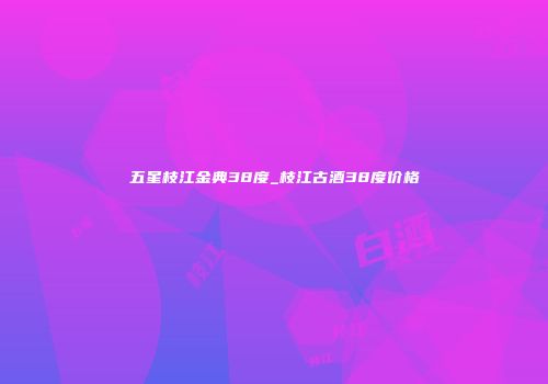 五星枝江金典38度_枝江古酒38度价格
