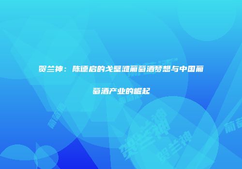 贺兰神：陈德启的戈壁滩葡萄酒梦想与中国葡萄酒产业的崛起
