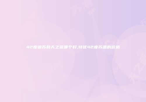 42度银苏和天之蓝哪个好,特优42度苏酒的价格