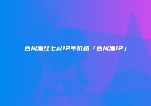 西凤酒红七彩12年价格「西凤酒12」