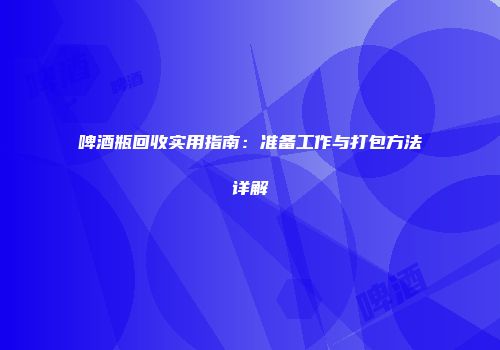啤酒瓶回收实用指南：准备工作与打包方法详解