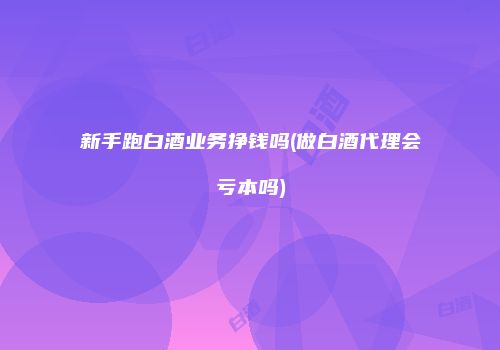 新手跑白酒业务挣钱吗(做白酒代理会亏本吗)