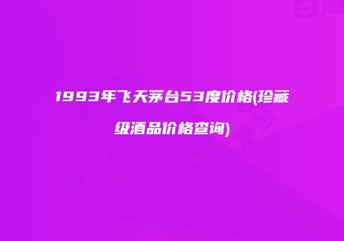 1993年飞天茅台53度价格(珍藏级酒品价格查询)