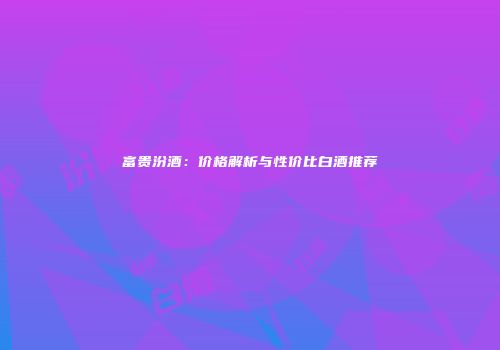 富贵汾酒：价格解析与性价比白酒推荐