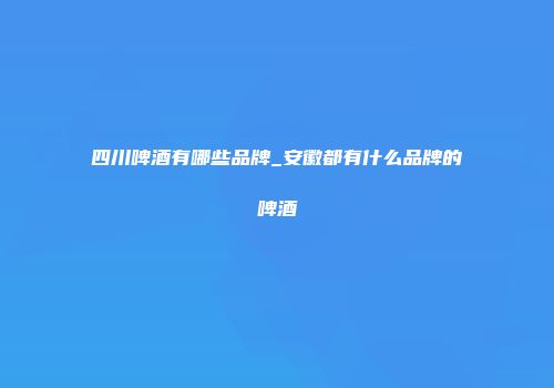 四川啤酒有哪些品牌_安徽都有什么品牌的啤酒