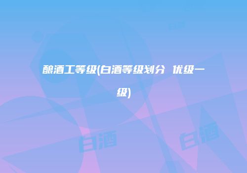 酿酒工等级(白酒等级划分 优级一级)