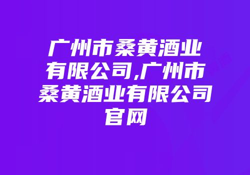 广州市桑黄酒业有限公司,广州市桑黄酒业有限公司官网