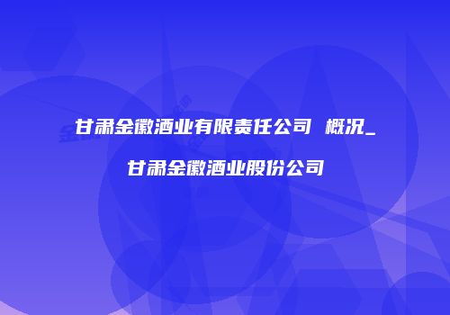 甘肃金徽酒业有限责任公司 概况_甘肃金徽酒业股份公司