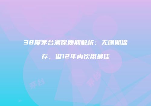 38度茅台酒保质期解析：无限期保存，但12年内饮用最佳