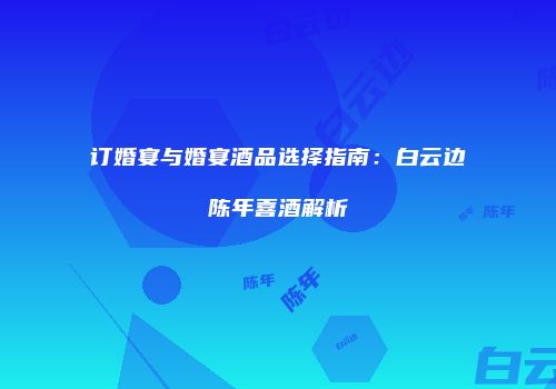 订婚宴与婚宴酒品选择指南：白云边陈年喜酒解析
