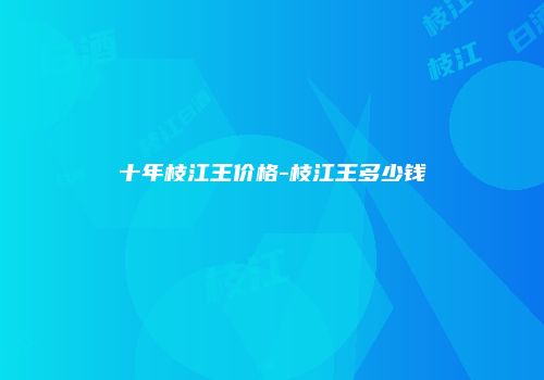 十年枝江王价格-枝江王多少钱