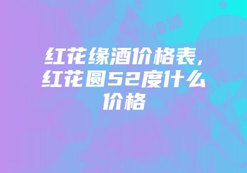 红花缘酒价格表,红花圆52度什么价格