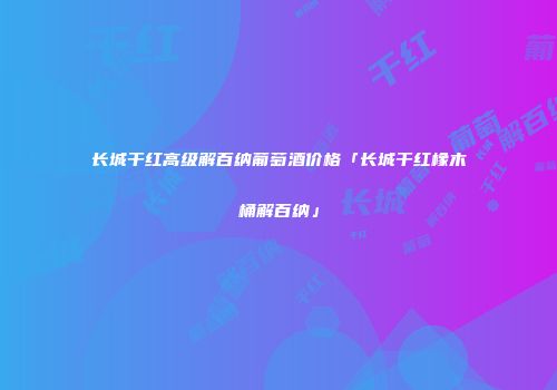 长城干红高级解百纳葡萄酒价格「长城干红橡木桶解百纳」