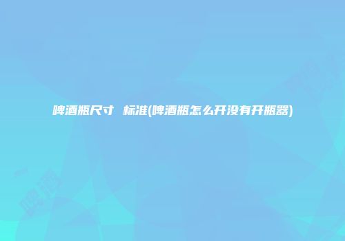 啤酒瓶尺寸 标准(啤酒瓶怎么开没有开瓶器)