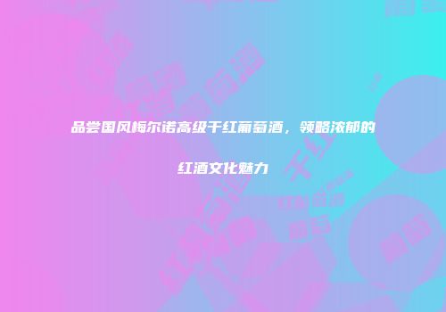 品尝国风梅尔诺高级干红葡萄酒，领略浓郁的红酒文化魅力