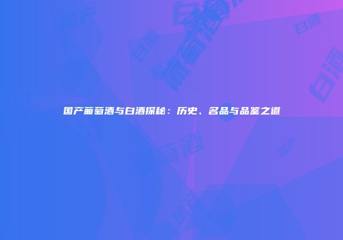 国产葡萄酒与白酒探秘：历史、名品与品鉴之道