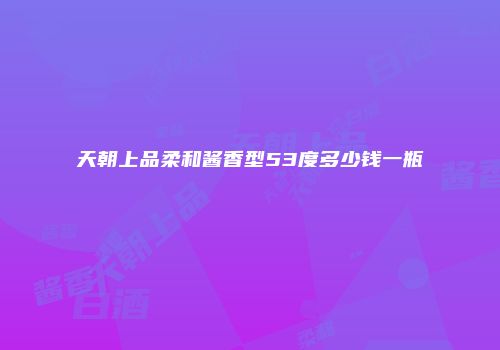 天朝上品柔和酱香型53度多少钱一瓶