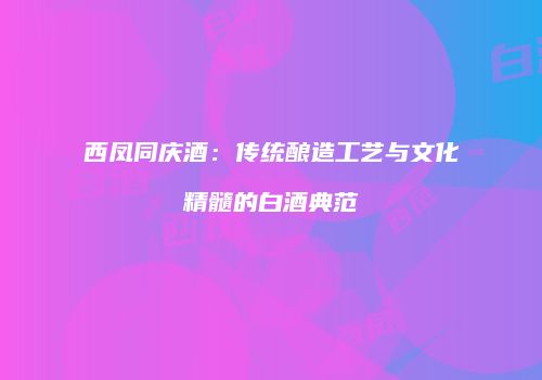 西凤同庆酒：传统酿造工艺与文化精髓的白酒典范