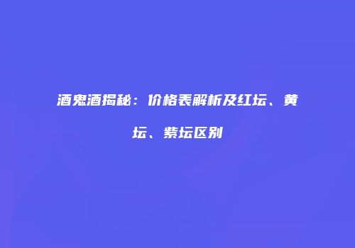 酒鬼酒揭秘：价格表解析及红坛、黄坛、紫坛区别