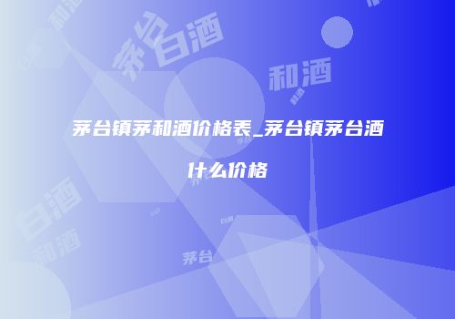 茅台镇茅和酒价格表_茅台镇茅台酒什么价格