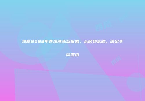 揭秘2023年西凤酒新款价格：亲民到高端，满足不同需求