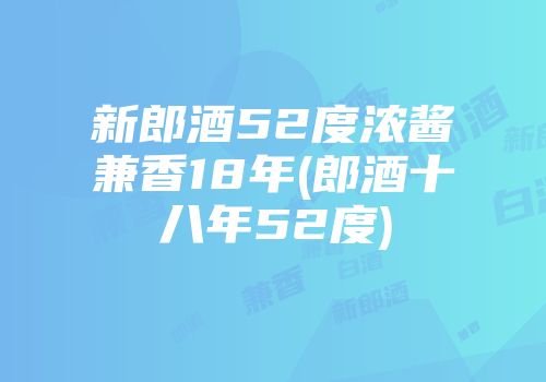 新郎酒52度浓酱兼香18年(郎酒十八年52度)