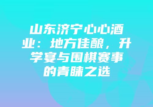 山东济宁心心酒业：地方佳酿，升学宴与围棋赛事的青睐之选