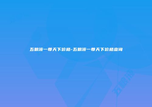 五粮液一尊天下价格-五粮液一尊天下价格查询
